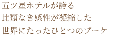 五ツ星ホテルが誇る 比類なき感性が凝縮した 世界にたったひとつのブーケ