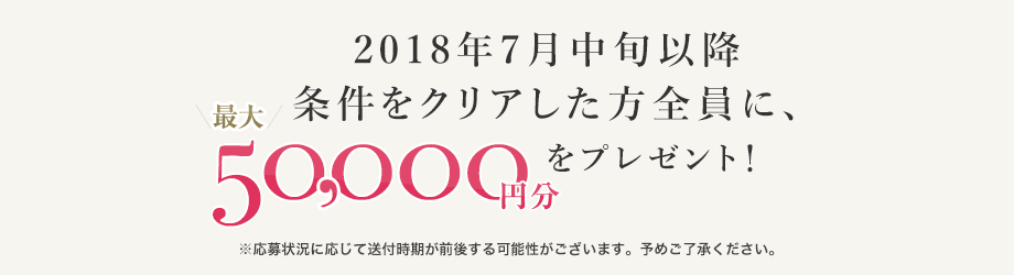 2018年7月中旬以降条件をクリアした方全員に、最大50,000円分の商品券を発送！　※応募状況に応じて配送付時期が前後する可能性がございます。予めご了承ください。