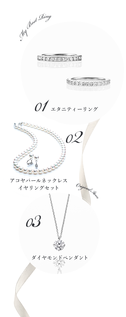 My Best Ring 01 エタニティーリング 02 アコヤパールネックレス
イヤリングセット Original Item 03 ダイヤモンドペンダント