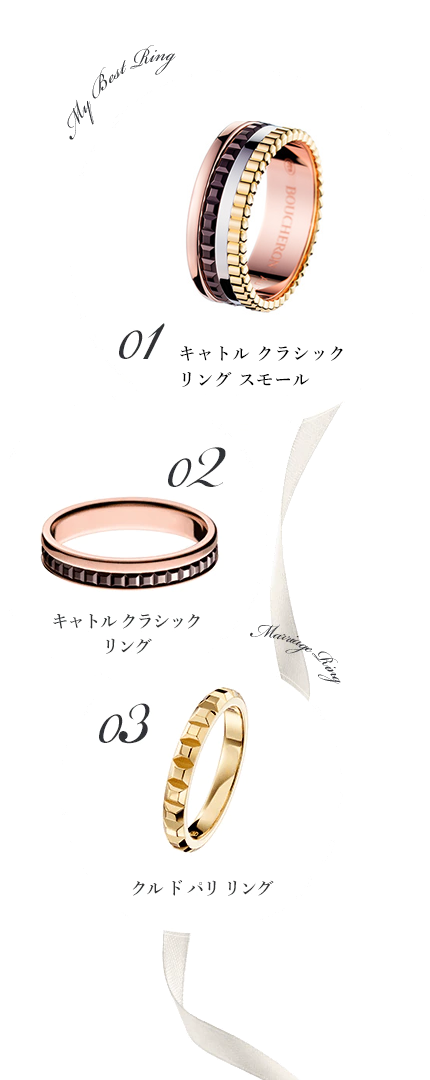 My Best Ring 01 ファセット ソリテール 
リング 02 キャトル クラシック
ハーフ リング Marriage Ring 03 クル ド パリ リング 
ミディアム