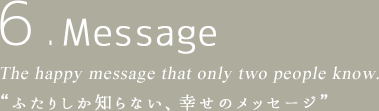 6.Message The happy message that only two people know. “ふたりしか知らない、幸せのメッセージ”