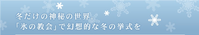 冬だけの神秘の世界。
「氷の教会」で幻想的な冬の挙式を