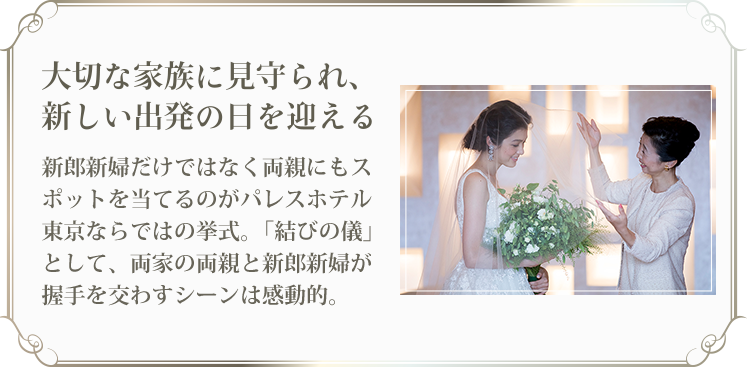 大切な家族に見守られ、 新しい出発の日を迎える 新郎新婦だけではなく両親にもスポットを当てるのがパレスホテル東京ならではの挙式。「結びの儀」として、両家の両親と新郎新婦が握手を交わすシーンは感動的。