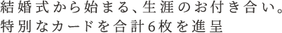 結婚式から始まる、生涯のお付き合い。特別なカードを合計６枚を進呈