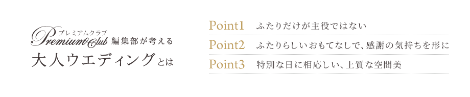 プレミアムクラブ編集部が考える大人ウエディングとは　Point1　ふたりだけが主役ではない　Point2　ふたりらしいおもてなしで、感謝の気持ちを形に　Point3　特別な日に相応しい、上質な空間美