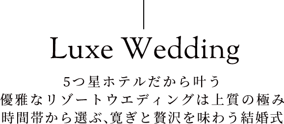 Luxe Wedding 5つ星ホテルだから叶う優雅なリゾートウエディングは上質の極み時間帯から選ぶ、寛ぎと贅沢を味わう結婚式
