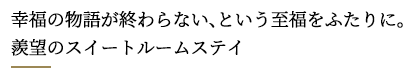 幸福の物語が終わらない、という至福をふたりに。
羨望のスイートルームステイ